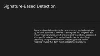 Signature-Based Detection
Signature-based detection is the most common method employed
by antivirus software. It involves scanning files and programs for
known virus signatures, which are unique strings of data associated
with specific malware. This method is effective for identifying
previously recognized threats but may struggle with new or
modified viruses that don’t match established signatures.
 