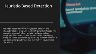 Heuristic-Based Detection
Heuristic-based detection analyzes the behavior and
characteristics of programs to identify potential threats. This
proactive approach allows antivirus software to flag
suspicious files based on their actions rather than relying
solely on known signatures. By assessing the file's behavior, it
can catch emerging threats that may not yet have defined
signatures.
 