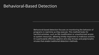 Behavioral-Based Detection
Behavioral-based detection focuses on monitoring the behavior of
programs in real-time as they execute. This method looks for
harmful activities, such as file modification or unauthorized access
to system resources, allowing timely responses to malicious actions.
It is particularly effective against zero-day threats and polymorphic
viruses that evade traditional detection methods.
 