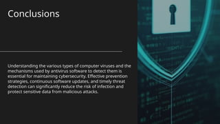 Conclusions
Understanding the various types of computer viruses and the
mechanisms used by antivirus software to detect them is
essential for maintaining cybersecurity. Effective prevention
strategies, continuous software updates, and timely threat
detection can significantly reduce the risk of infection and
protect sensitive data from malicious attacks.
 
