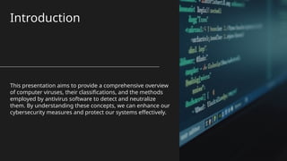 Introduction
This presentation aims to provide a comprehensive overview
of computer viruses, their classifications, and the methods
employed by antivirus software to detect and neutralize
them. By understanding these concepts, we can enhance our
cybersecurity measures and protect our systems effectively.
 
