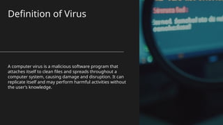 Definition of Virus
A computer virus is a malicious software program that
attaches itself to clean files and spreads throughout a
computer system, causing damage and disruption. It can
replicate itself and may perform harmful activities without
the user’s knowledge.
 