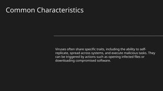 Common Characteristics
Viruses often share specific traits, including the ability to self-
replicate, spread across systems, and execute malicious tasks. They
can be triggered by actions such as opening infected files or
downloading compromised software.
 