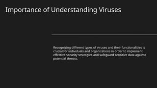 Importance of Understanding Viruses
Recognizing different types of viruses and their functionalities is
crucial for individuals and organizations in order to implement
effective security strategies and safeguard sensitive data against
potential threats.
 