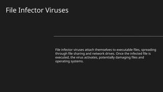 File Infector Viruses
File infector viruses attach themselves to executable files, spreading
through file sharing and network drives. Once the infected file is
executed, the virus activates, potentially damaging files and
operating systems.
 