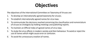Objectives
The objectives of the International Committee on Taxonomy of Viruses are:
1. To develop an internationally agreed taxonomy for viruses.
2. To establish internationally agreed names for virus taxa.
3. To communicate the decisions reached concerning the classification and nomenclature
of viruses to virologists by holding meetings and publishing reports.
4. To maintain an Official Index of agreed names of virus taxa.
5. To study the virus effects in modern society and their behaviour. To avoid or reject the
use of names which might cause error or confusion.
6. To avoid the unnecessary creation of names.
 