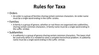 • Orders
• An order is a group of families sharing certain common characters. An order name
must be a single word ending in the suffix -virales.
• Families
• A family is a group of genera, whether or not these are organized into subfamilies,
sharing certain common characters. A family name must be a single word ending in
the suffix -viridae.
• Subfamilies
• A subfamily is a group of genera sharing certain common characters. The taxon shall
be used only when it is needed to solve a complex hierarchical problem. A subfamily
name must be a single word ending in the suffix -virinae.
Rules for Taxa
 