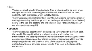 • Size
• Viruses are much smaller than bacteria. They are too small to be seen under
the light microscope. Some large viruses like the poxviruses can be seen
under the light microscope when suitably stained.
• The viruses range in size from 20 nm to 300 nm, but some can be too small or
too large according to this range such as, the largest virus Mimi virus (700 nm)
nearly to the size of a bacteria and the smallest virus Porcine Circovirus (17
nm with an average capsid).
• Structure
• The virion consists essentially of a nucleic acid surrounded by a protein coat,
the capsid. The capsid with the enclosed nucleic acid is called the
nucleocapsid. The capsid protects the nucleic acid from harmful agents in the
environment. It is composed of a large number of capsomers which form its
morphological units. The chemical units of the capsid are polypeptide
molecules which are arranged symmetrically. They form a shell around the
nucleic acid.
 