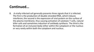 Continued…
8. A virally-infected cell generally presents three signals that it is infected.
The first is the production of double-stranded RNA, which induces
interferon; the second is the expression of viral protein on the surface of
the plasma membrane, thus causing activation of cytotoxic T-cells, natural
killer cells and sometimes induction of antibody synthesis. The third is the
formation of an inclusion body either within the cytoplasm or the nucleus
or very rarely within both the cytoplasm and nucleus.
 