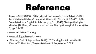 Reference
• Mayer, Adolf (1886). "Über die Mosaikkrankheit des Tabaks.". Die
Landwirtschaftliche Versuchs-stationen (in German). 32: 451–467.
Translated into English in Johnson, J., Ed. (1942) Phytopathological
classics (St. Paul, Minnesota: American Phytopathological Society) No.
7, pp. 11–24.
• www.talk.ictvonline.org
• www.biologydiscussion.com
• Zimmer, Carl (5 September 2013). "A Catalog for All the World’s
Viruses?". New York Times. Retrieved 6 September 2013.
 