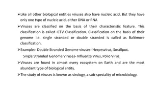 Like all other biological entities viruses also have nucleic acid. But they have
only one type of nucleic acid, either DNA or RNA.
Viruses are classified on the basis of their characteristic feature. This
classification is called ICTV Classification. Classification on the basis of their
genome i.e. single stranded or double stranded is called as Baltimore
classification.
Example:- Double Stranded Genome viruses- Herpesvirus, Smallpox.
Single Stranded Genome Viruses- Influenza Virus, Polio Virus.
Viruses are found in almost every ecosystem on Earth and are the most
abundant type of biological entity.
The study of viruses is known as virology, a sub-speciality of microbiology.
 