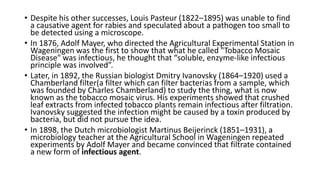 • Despite his other successes, Louis Pasteur (1822–1895) was unable to find
a causative agent for rabies and speculated about a pathogen too small to
be detected using a microscope.
• In 1876, Adolf Mayer, who directed the Agricultural Experimental Station in
Wageningen was the first to show that what he called "Tobacco Mosaic
Disease" was infectious, he thought that “soluble, enzyme-like infectious
principle was involved”.
• Later, in 1892, the Russian biologist Dmitry Ivanovsky (1864–1920) used a
Chamberland filter(a filter which can filter bacterias from a sample, which
was founded by Charles Chamberland) to study the thing, what is now
known as the tobacco mosaic virus. His experiments showed that crushed
leaf extracts from infected tobacco plants remain infectious after filtration.
Ivanovsky suggested the infection might be caused by a toxin produced by
bacteria, but did not pursue the idea.
• In 1898, the Dutch microbiologist Martinus Beijerinck (1851–1931), a
microbiology teacher at the Agricultural School in Wageningen repeated
experiments by Adolf Mayer and became convinced that filtrate contained
a new form of infectious agent.
 