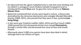 • He observed that the agent multiplied only in cells that were dividing and
he called it a contagium vivum fluidum (soluble living germ) and re-
introduced the word Virus and he gave the name of virus as Tobacco
Mosaic Virus.
• Beijerinck maintained that viruses were liquid in nature, a theory later
discredited by the American biochemist and virologist Wendell Meredith
Stanley (1904–1971), who proved that they were in fact, particles(non
living thing).
• In the same year Friedrich Loeffler (1852–1915) and Paul Frosch (1860–
1928) passed the first discovered animal virus named Picornavirus,
through a similar filter and discovered the cause of foot-and-mouth
disease.
• Afterwards about 5,000 virus species have been described in detail,
although there are millions of types.
 