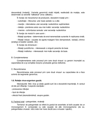 descendenţi (mutanţi). Varianta genomică virală iniţială, neafectată de mutaţie, este
desemnată ca variantă "sălbatică" (virus sălbatic).
În funcţie de mecanismul de producere, deosebim mutaţii prin :
- substituţie - înlocuirea unei baze azotate cu o alta
- inserţie - intercalarea unei secvenţe nucleotidice suplimentare
- deleţie - pierderea uneia sau mai multor secvenţe nucleotidice
- inversie - schimbarea sensului unei secvenţe nucleotidice
În funcţie de modul în care survin :
- Mutaţii spontane - determinate de erori neremediate survenite în replicarea virală.
- Mutaţii induse - cauzate de agenţi mutageni fizici (temperatură, radiaţii), chimici
(analogi ai bazelor azotate, etc)
În funcţie de dimensiuni :
- Mutaţii punctiforme - interesează o singură pereche de baze
- Mutaţii multisitus - interesează mai multe secvenţe de baze.
B. Complementarea
Complementarea este procesul prin care două virusuri cu genom incomplet au
capacitatea de a-şi completa reciproc produsele genice defective.
C. Recombinarea
Recombinarea este procesul prin care două virusuri au capacitatea de a face
schimb de segmente genomice.
1.6. Relaţia virus-organism gazdă.
Interacţiunile între virus şi celula gazdă sunt de o deosebită importanţă, în sensul
că ele pot influenţa 3 aspecte esenţiale :
- producerea infecţiei
- tipul de infecţie
- efectul final (deznodământul) asupra gazdei.
A. Factorul viral - patogenitate, virulenţă
Termenul de patogenitate se referă la gradul de severitate al bolii cauzate de un
microorganism în comparaţie cu cele cauzate de alte microorganisme (de ex.
patogenitatea virusului rabic este mai mare decât cea a virusului rujeolic).
 