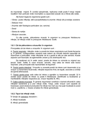 de importanţă majoră. În condiţii suboptimale, replicarea virală poate fi totuşi iniţiată
rezultând însă particule virale incomplete cu capacitate scăzută de a infecta alte celule.
Alţi factori legaţi de organismul gazdă sunt :
- Vârsta - poate influenţa atât susceptibilitatea la anumite infecţii cât şi evoluţia acestora
- Statusul imun
- Anumite stări fiziologice particulare (ex. sarcina)
- Sexul
- Starea de nutriţie
- Afecţiuni asociate .
Cu alte cuvinte, pătrunderea virusului în organism nu presupune întotdeauna
infecţie, iar infecţia virală nu presupune întotdeauna boală.
1.6.1. Căi de pătrundere a virusurilor în organism
Principalele căi de intrare a virusurilor în organism sunt :
A. Tractul respirator . Infecţiile virale cu poartă de intrare respiratorie sunt foarte frecvente
şi, în general, contagiozitatea acestora este extrem de ridicată datorită capacităţii de
diseminare a particulelor virale infectante de la o gazdă la alta pe cale aeriană. Aceste
aspecte sunt favorizate de aglomerările umane şi de anotimpurile reci.
De menţionat că, în unele cazuri, poarta de intrare nu coincide cu organul sau
ţesutul "ţintă". Astfel, în cazul virusului varicelic, deşi calea de intrare este tractul
respirator, ţinta principală este reprezentată de tegument
B. Tractul gastro-intestinal. Virusurile cu această poartă de intrare sunt desemnate şi ca
virusuri cu transmitere fecal-orală, infecţiile respective fiind, de regulă, asociate cu condiţii
de igienă defectuoasă.
C. Tractul genito-urinar este calea de intrare a agenţilor cu transmitere sexuală. Şi în
aceste cazuri poarta de intrare nu poate fi întotdeauna identificată cu localizarea şi
manifestările infecţiilor respective (ex. virusul hepatitei B, HIV).
D. Calea cutaneo-mucoasă. În general, tegumentul constituie o barieră eficientă în calea
infecţiilor bacteriene şi a unor infecţii virale. Totuşi, unele virusuri sunt capabile să
traverseze acest obstacol producând fie infecţii mai mult sau mai puţin localizate la acest
nivel (v. papilloma, v. herpes simplex) fie infecţii generalizate.
1.6.2. Tipuri de infecţii virale
În funcţie de extindere deosebim :
A. Infecţii localizate
B. Infecţii generalizate
 