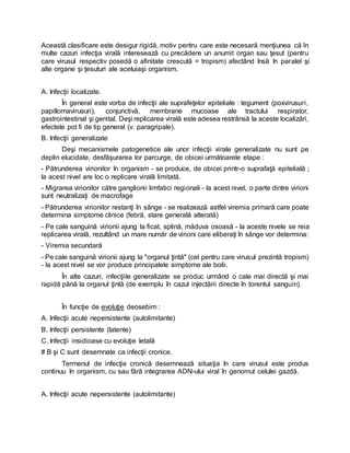 Această clasificare este desigur rigidă, motiv pentru care este necesară menţiunea că în
multe cazuri infecţia virală interesează cu precădere un anumit organ sau ţesut (pentru
care virusul respectiv posedă o afinitate crescută = tropism) afectând însă în paralel şi
alte organe şi ţesuturi ale aceluiaşi organism.
A. Infecţii localizate.
În general este vorba de infecţii ale suprafeţelor epiteliale : tegument (poxvirusuri,
papillomavirusuri), conjunctivă, membrane mucoase ale tractului respirator,
gastrointestinal şi genital. Deşi replicarea virală este adesea restrânsă la aceste localizări,
efectele pot fi de tip general (v. paragripale).
B. Infecţii generalizate
Deşi mecanismele patogenetice ale unor infecţii virale generalizate nu sunt pe
deplin elucidate, desfăşurarea lor parcurge, de obicei următoarele etape :
- Pătrunderea virionilor în organism - se produce, de obicei printr-o suprafaţă epitelială ;
la acest nivel are loc o replicare virală limitată.
- Migrarea virionilor către ganglionii limfatici regionali - la acest nivel, o parte dintre virioni
sunt neutralizaţi de macrofage
- Pătrunderea virionilor restanţi în sânge - se realizează astfel viremia primară care poate
determina simptome clinice (febră, stare generală alterată)
- Pe cale sanguină virionii ajung la ficat, splină, măduva osoasă - la aceste nivele se reia
replicarea virală, rezultând un mare număr de virioni care eliberaţi în sânge vor determina:
- Viremia secundară
- Pe cale sanguină virionii ajung la "organul ţintă" (cel pentru care virusul prezintă tropism)
- la acest nivel se vor produce principalele simptome ale bolii.
În alte cazuri, infecţiile generalizate se produc urmând o cale mai directă şi mai
rapidă până la organul ţintă (de exemplu în cazul injectării directe în torentul sanguin).
În funcţie de evoluţie deosebim :
A. Infecţii acute nepersistente (autolimitante)
B. Infecţii persistente (latente)
C. Infecţii insidioase cu evoluţie letală
# B şi C sunt desemnate ca infecţii cronice.
Termenul de infecţie cronică desemnează situaţia în care virusul este produs
continuu în organism, cu sau fără integrarea ADN-ului viral în genomul celulei gazdă.
A. Infecţii acute nepersistente (autolimitante)
 