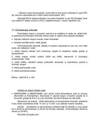 - inhibarea revers-transcriptazei (acest efect a fost recent evidenţiat în cazul IFN-
tau care are capacitatea de a inhiba revers-transcriptaza HIV).
Aplicaţiile IFN în terapia antivirală s-au extins începând cu anii '80. Rezultate bune
s-au obţinut în infecţii cronice cu HTLV, papillomavirusuri, virusuri hepatitice, etc.
1.7. Chimioterapia antivirală
Proprietatea majora a virusurilor este de a se multiplica în celula vie, astfel încât,
în aplicarea chimioterapiei antivirale trebuie avute în vedere doua aspecte esenţiale:
 acţiunea selectivă asupra virusului situat intracelular
 absenţa toxicităţii pentru celula gazdă.
Chimioterapicele antivirale utilizate în prezent acţionează la unul sau mai multe
nivele ale multiplicarii virale:
1. inhibă iniţierea infecţiei (prin prevenirea ataşării la receptorul celulei gazdă) şi
decapsidarea
2. inhibă sinteza acizilor nucleici (ADN sau ARN), intervenind în biosinteza
componentelor virale
3. inhibă ARNm, afectând sinteza proteinelor structurale şi asamblarea corectă a
virionului progen
4. inhibă polimerazele virale
5. inhibă reverstranscriptaza.
Murray - tabel 40.3, p. 485
Inhibitori ai iniţierii infecţiei virale
 AMANTADINA şi RIMANTADINA sunt amine ciclice (Rimantadina este un compus
alfa-metilat al Amantadinei). Acţionează în special asupra virusurilor gripale tip A
(virusurile gripale tip B si C nu sunt sensibile). Se administreaza pe cale orală.
Mecanisme de acţiune: inhibă pătrunderea şi decapsidarea virusurilor gripale tip
A sau inhibă asamblarea virală. “In vivo” şi “in vitro” s-au selectat mutanţi rezistenţi.
Indicaţii : Amantadina se administreaza profilactic faţă de infecţiile cu virus gripal
tip A. Dacă se administreaza cu 48 de ore înaintea debutului, simtomatologia clinică se
reduce cu 50-90%.
Indicatiile principale sunt:
 