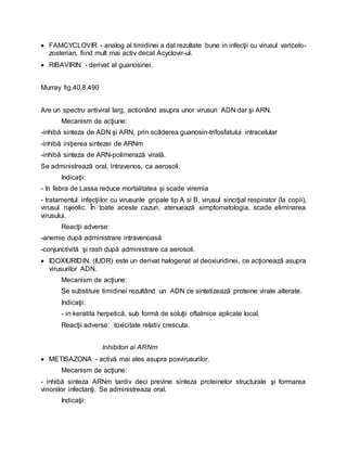  FAMCYCLOVIR - analog al timidinei a dat rezultate bune in infecţii cu virusul varicelo-
zosterian, fiind mult mai activ decat Acyclovir-ul.
 RIBAVIRIN - derivat al guanosinei.
Murray fig.40.8,490
Are un spectru antiviral larg, actionând asupra unor virusuri ADN dar şi ARN.
Mecanism de acţiune:
-inhibă sinteza de ADN şi ARN, prin scăderea guanosin-trifosfatului intracelular
-inhibă iniţierea sintezei de ARNm
-inhibă sinteza de ARN-polimerază virală.
Se administrează oral, intravenos, ca aerosoli.
Indicaţii:
- în febra de Lassa reduce mortalitatea şi scade viremia
- tratamentul infecţiilor cu virusurile gripale tip A si B, virusul sinciţial respirator (la copii),
virusul rujeolic. În toate aceste cazuri, atenuează simptomatologia, scade eliminarea
virusului.
Reacţii adverse:
-anemie după administrare intravenoasă
-conjunctivită şi rash după administrare ca aerosoli.
 IDOXIURIDIN (IUDR) este un derivat halogenat al deoxiuridinei, ce acţionează asupra
virusurilor ADN.
Mecanism de acţiune:
Se substituie timidinei rezultând un ADN ce sintetizează proteine virale alterate.
Indicaţii:
- in keratita herpetică, sub formă de soluţii oftalmice aplicate local.
Reacţii adverse: toxicitate relativ crescuta.
Inhibitori ai ARNm
 METISAZONA - activă mai ales asupra poxvirusurilor.
Mecanism de acţiune:
- inhibă sinteza ARNm tardiv deci previne sinteza proteinelor structurale şi formarea
virionilor infectanţi. Se administreaza oral.
Indicaţii:
 