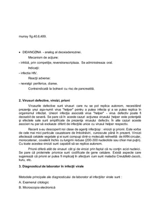 murray fig.40.6,489.
 DIDANOZINA - analog al deoxiadenozinei.
Mecanism de acţiune:
- inhibă, prin competiţie, reverstranscriptaza. Se administreaza oral.
Indicaţii:
- infectia HIV.
Reacţii adverse:
- nevralgii periferice, diaree.
Contraindicată la bolnavii cu risc de pancreatită.
2. Virusuri defective, viroizi, prioni
Virusurile defective sunt virusuri care nu se pot replica autonom, necesitând
prezenţa unui aşa-numit virus "helper" pentru a putea infecta şi a se putea replica în
organismul infectat. Uneori infecţia asociată virus "helper" - virus defectiv poate fi
deosebit de severă. Se pare că în aceste cazuri acţiunea virusului helper este potenţată
şi efectele sale sunt amplificate de prezenţa virusului defectiv. În alte cazuri aceste
asocieri nu par să evolueze diferit de infecţiile unice cu virusul helper respectiv.
Recent s-au descoperit noi clase de agenţi infecţioşi : viroizii şi prionii. Este vorba
de cele mai mici particule cauzatoare de îmbolnăviri, cunoscute până în prezent. Viroizii
afectează celulele vegetale şi ei sunt compuşi dintr-o moleculă neînvelită de ARN circular,
monocatenar, covalent închis cu lungimi reduse (200-300 nucleotide sau chiar mai puţin).
Cu toate acestea viroizii sunt capabili să se replice autonom.
Prionii diferă atât de virusuri cât şi de viroizi prin faptul că nu conţin acizi nucleici.
Se pare că proteinele prionice sunt codificate de gene celulare. Există aspecte care
sugerează că prionii ar putea fi implicaţi în afecţiuni cum sunt maladia Creutzfeld-Jacob,
kuru, etc.
3. Diagnosticul de laborator în infecţii virale
Metodele principale ale diagnosticului de laborator al infecţiilor virale sunt :
A. Examenul citologic
B. Microscopia electronică
 