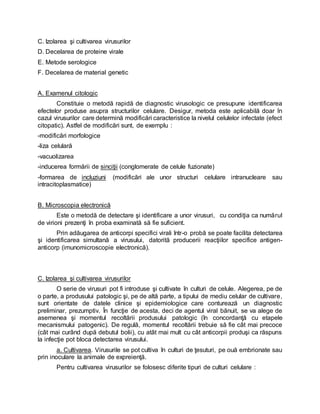 C. Izolarea şi cultivarea virusurilor
D. Decelarea de proteine virale
E. Metode serologice
F. Decelarea de material genetic
A. Examenul citologic
Constituie o metodă rapidă de diagnostic virusologic ce presupune identificarea
efectelor produse asupra structurilor celulare. Desigur, metoda este aplicabilă doar în
cazul virusurilor care determină modificări caracteristice la nivelul celulelor infectate (efect
citopatic). Astfel de modificări sunt, de exemplu :
-modificări morfologice
-liza celulară
-vacuolizarea
-inducerea formării de sinciţii (conglomerate de celule fuzionate)
-formarea de incluziuni (modificări ale unor structuri celulare intranucleare sau
intracitoplasmatice)
B. Microscopia electronică
Este o metodă de detectare şi identificare a unor virusuri, cu condiţia ca numărul
de virioni prezenţi în proba examinată să fie suficient.
Prin adăugarea de anticorpi specifici virali într-o probă se poate facilita detectarea
şi identificarea simultană a virusului, datorită producerii reacţiilor specifice antigen-
anticorp (imunomicroscopie electronică).
C. Izolarea şi cultivarea virusurilor
O serie de virusuri pot fi introduse şi cultivate în culturi de celule. Alegerea, pe de
o parte, a produsului patologic şi, pe de altă parte, a tipului de mediu celular de cultivare,
sunt orientate de datele clinice şi epidemiologice care conturează un diagnostic
preliminar, prezumptiv. În funcţie de acesta, deci de agentul viral bănuit, se va alege de
asemenea şi momentul recoltării produsului patologic (în concordanţă cu etapele
mecanismului patogenic). De regulă, momentul recoltării trebuie să fie cât mai precoce
(cât mai curând după debutul bolii), cu atât mai mult cu cât anticorpii produşi ca răspuns
la infecţie pot bloca detectarea virusului.
a. Cultivarea. Virusurile se pot cultiva în culturi de ţesuturi, pe ouă embrionate sau
prin inoculare la animale de expreienţă.
Pentru cultivarea virusurilor se folosesc diferite tipuri de culturi celulare :
 
