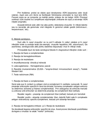 Prin încălzirea probei se obţine apoi denaturarea ADN (separarea celor două
catene), după care prin răcire se facilitează hibridizarea amorselor la noul lanţ ADN.
Fiecare copie se va comporta ca matriţă pentru sinteza de noi lanţuri ADN. Procesul
continuă ciclic ducând la o amplificare exponenţială (milioane de copii) a secvenţei ADN
iniţiale (originale).
Această tehnică este utilă mai ales pentru detectarea virusurilor în infecţii latente
sau cu secvenţe ale genomului viral integrate în genomul celulei gazdă (retrovirusuri,
herpesvirusuri, etc).
E. Metode serologice .
Sunt utile în cazul virusurilor ce nu pot fi cultivate în culturi celulare şi în cazul
infecţiilor virale cu evoluţie lentă (de exemplu, virusurile hepatitice, HIV, arbovirusuri). De
asemenea, serologia este utilă pentru stabilirea răspunsului imun în infecţii virale.
Principalele tipuri de teste serologice folosite în diagnosticul infecţiilor virale sunt :
1. Reacţia de fixare a complementului
2. Reacţia de hemaglutinoinhibare
3. Reacţia de neutralizare
4. Imunofluorescenţa directă şi indirectă
5. Latex-aglutinarea ; Hemaglutinarea pasivă
6. Reacţiile imunoenzimatice (ELISA - "enzyme-linked immunosorbent assay") ; Testele
Western blot
7. Teste radioimune (RIA)
1. Reacţia de fixare a complementului.
Serul este pus în contact cu antigen viral şi complement în cantitate cunoscută. În cazul
prezenţei anticorpilor specifici în serul de cercetat, formarea complexelor antigen-anticorp
va determina activarea şi fixarea complementului. Prin adăugarea de eritrocite marcate
cu anticorpi anti-eritrocitari se determină prezenţa de complement liber (nefixat).
Rezultat negativ - prezenţa de complement liber (nefixat) tradusă prin hemoliză
Rezultat pozitiv - absenţa complementului liber, datorită fixării sale în complexele
antigen viral-anticorp specific-complement, tradusă prin absenţa hemolizei
2. Reacţia de hemaglutino-inhibare şi 3. Recţia de neutralizare
Se decelează legarea anticorpilor specifici de virus. Acest proces blochează posibilitatea
de legare a virusului la celule "martor" (eritrocite).
 