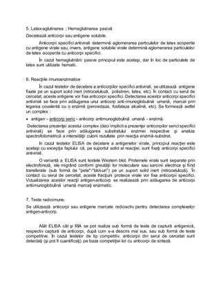 5. Latex-aglutinarea ; Hemaglutinarea pasivă
Decelează anticorpi sau antigene solubile.
Anticorpii specifici antivirali determină aglomerarea particulelor de latex acoperite
cu antigene virale sau, invers, antigene solubile virale determină aglomerarea particulelor
de latex acoperite cu anticorpi specifici.
În cazul hemaglutinării pasive principiul este acelaşi, dar în loc de particulele de
latex sunt utilizate hematii.
6. Reacţiile imunoenzimatice
În cazul testelor de decelare a anticorpilor specifici antivirali, se utilizează antigene
fixate pe un suport solid inert (nitroceluloză, polistiren, latex, etc). În contact cu serul de
cercetat, aceste antigene vor fixa anticorpii specifici. Detectarea acestor anticorpi specifici
antivirali se face prin adăugarea unui anticorp anti-imunoglobulină umană, marcat prin
legarea covalentă cu o enzimă (peroxidaza, fosfataza alcalină, etc). Se formează astfel
un complex :
 antigen - anticorp seric - anticorp antimunoglobulină umană - enzimă.
Detectarea prezenţei acestui complex (deci implicit a prezenţei anticorpilor serici specifici
antivirali) se face prin adăugarea substratului enzimei respective şi analiza
spectrofotometrică a intensităţii culorii rezultate prin reacţia enzimă-substrat.
In cazul testelor ELISA de decelare a antigenelor virale, principiul reacţiei este
acelaşi cu excepţia faptului că, pe suportul solid al reacţiei, sunt fixaţi anticorpi specifici
antivirali.
O variantă a ELISA sunt testele Western blot. Proteinele virale sunt separate prin
electroforeză, ele migrând conform greutăţii lor moleculare sau sarcinii electrice şi fiind
transferate (sub formă de "pete"-"blot-uri") pe un suport solid inert (nitroceluloză). În
contact cu serul de cercetat, aceste fracţiuni proteice virale vor fixa anticorpii specifici.
Vizualizarea acestor reacţii antigen-anticorp se realizează prin adăugarea de anticorpi
antiimunoglobulină umană marcaţi enzimatic.
7. Teste radioimune.
Se utilizează anticorpi sau antigene marcate redioactiv pentru detectarea complexelor
antigen-anticorp.
Atât ELISA cât şi RIA se pot realiza sub formă de teste de captură antigenică,
respectiv captură de anticorpi, după cum s-a descris mai sus, sau sub formă de teste
competitive. În cazul testelor de tip competitiv, anticorpii din serul de cercetat sunt
detectaţi (şi pot fi cuantificaţi) pe baza competiţiei lor cu anticorpi de sinteză.
 
