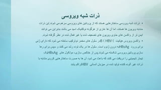 ‫ویروسی‬ ‫شبه‬ ‫ذرات‬
•‫ذرات‬‫شوند‬ ‫می‬ ‫سرهم‬ ‫ویروسی‬ ‫های‬ ‫پروتئین‬ ‫از‬ ‫که‬ ‫هستند‬ ‫ساختارهایی‬ ‫ویروسی‬ ‫شبه‬.‫ذرات‬ ‫این‬
‫توان‬ ‫می‬ ‫بنابراین‬ ‫باشند‬ ‫می‬ ‫اسید‬ ‫نوکلئیک‬ ‫هرگونه‬ ‫از‬ ‫عاری‬ ‫ها‬ ‫آن‬ ‫اما‬ ،‫هستند‬ ‫ها‬ ‫ویریون‬ ‫مشابه‬‫ند‬
‫شوند‬ ‫گرفته‬ ‫نظر‬ ‫در‬ ‫شده‬ ‫فعال‬ ‫غیر‬ ‫یا‬ ‫شده‬ ‫تضعیف‬ ‫های‬ ‫ویریون‬ ‫حاوی‬ ‫های‬ ‫واکسن‬ ‫از‬ ‫تر‬ ‫ایمن‬.
•‫واکسن‬‫هپاتیت‬ ‫ویروس‬B ( HBV (‫ژنی‬ ‫دارای‬ ‫که‬ ‫شود‬ ‫می‬ ‫ساخته‬ ‫نوترکیب‬ ‫مخمر‬ ‫های‬ ‫سلول‬ ‫در‬
‫ورود‬ ‫برای‬HBsAg‫است‬ ‫ژنوم‬ ‫درون‬ ‫به‬.‫رها‬ ‫برای‬ ‫سپس‬ ‫و‬ ‫کنند‬ ‫می‬ ‫رشد‬ ‫توده‬ ‫یک‬ ‫در‬ ‫ها‬ ‫سلول‬
‫شوند‬ ‫می‬ ‫شکسته‬ ‫ویروسی‬ ‫پروتئین‬ ‫سازی‬.‫های‬ ‫مولکول‬ ،‫سازی‬ ‫ختالص‬ ‫از‬ ‫پس‬HBsAg‫یک‬
‫مشاب‬ ‫کروی‬ ‫ساختارهایی‬ ‫صورت‬ ‫به‬ ‫ها‬ ‫آن‬ ‫شود‬ ‫می‬ ‫باعث‬ ‫که‬ ‫کنند‬ ‫می‬ ‫دریافت‬ ‫را‬ ‫شیمیایی‬ ‫تیمار‬‫با‬ ‫ه‬
‫انسانی‬ ‫میزبان‬ ‫در‬ ‫شده‬ ‫تولید‬ ‫کننده‬ ‫آلوده‬ ‫غیر‬ ‫ذرات‬HBV‫یابند‬ ‫تراکم‬
 