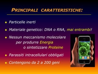    Particelle inerti

   Materiale genetico: DNA o RNA, mai entrambi!

   Nessun meccanismo molecolare
       per produrre Energia
           o sintetizzare Proteine

   Parassiti intracellulari obbligati

   Contengono da 2 a 200 geni
 