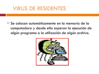 VIRUS DE RESIDENTES

   Se colocan automáticamente en la memoria de la
    computadora y desde ella esperan la ejecución de
    algún programa o la utilización de algún archivo.
 