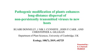 Pathogenic modification of plants enhances
long-distance dispersal of
non-persistently transmitted viruses to new
hosts
RUAIRI DONNELLY ,1 NIK J. CUNNIFFE , JOHN P. CARR , AND
CHRISTOPHER A. GILLIGAN
Department of Plant Sciences, University of Cambridge, UK
Ecology, 100(7), 2019, e02725
Presented by:-
G. V. Ramesh
PALB8319
 