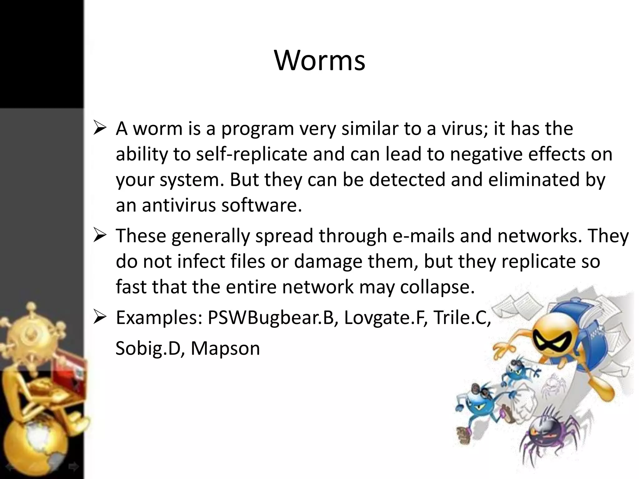 Worms
 A worm is a program very similar to a virus; it has the
ability to self-replicate and can lead to negative effects on
your system. But they can be detected and eliminated by
an antivirus software.
 These generally spread through e-mails and networks. They
do not infect files or damage them, but they replicate so
fast that the entire network may collapse.
 Examples: PSWBugbear.B, Lovgate.F, Trile.C,
Sobig.D, Mapson

 