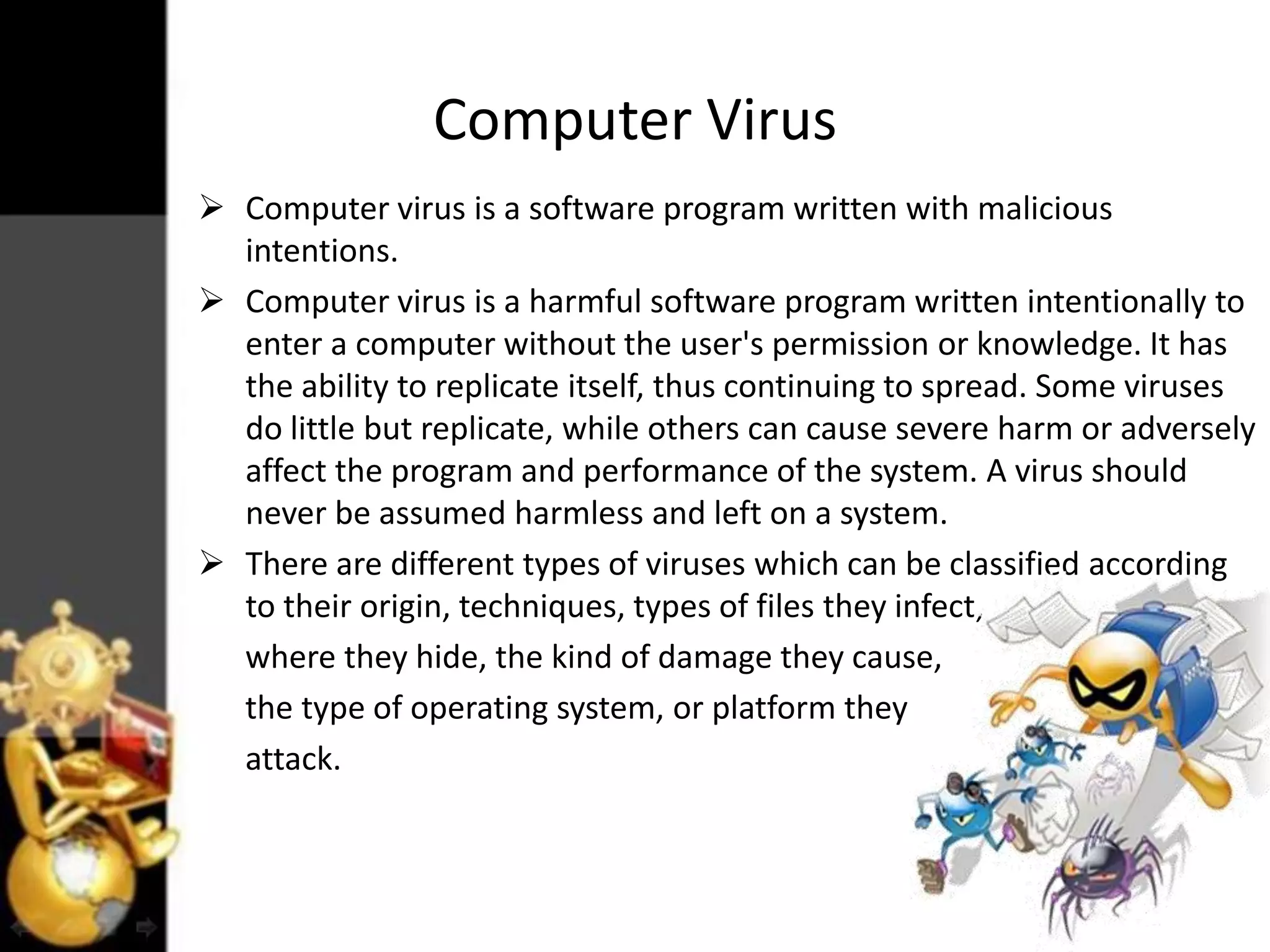 Computer Virus
 Computer virus is a software program written with malicious
intentions.
 Computer virus is a harmful software program written intentionally to
enter a computer without the user's permission or knowledge. It has
the ability to replicate itself, thus continuing to spread. Some viruses
do little but replicate, while others can cause severe harm or adversely
affect the program and performance of the system. A virus should
never be assumed harmless and left on a system.
 There are different types of viruses which can be classified according
to their origin, techniques, types of files they infect,
where they hide, the kind of damage they cause,
the type of operating system, or platform they
attack.

 