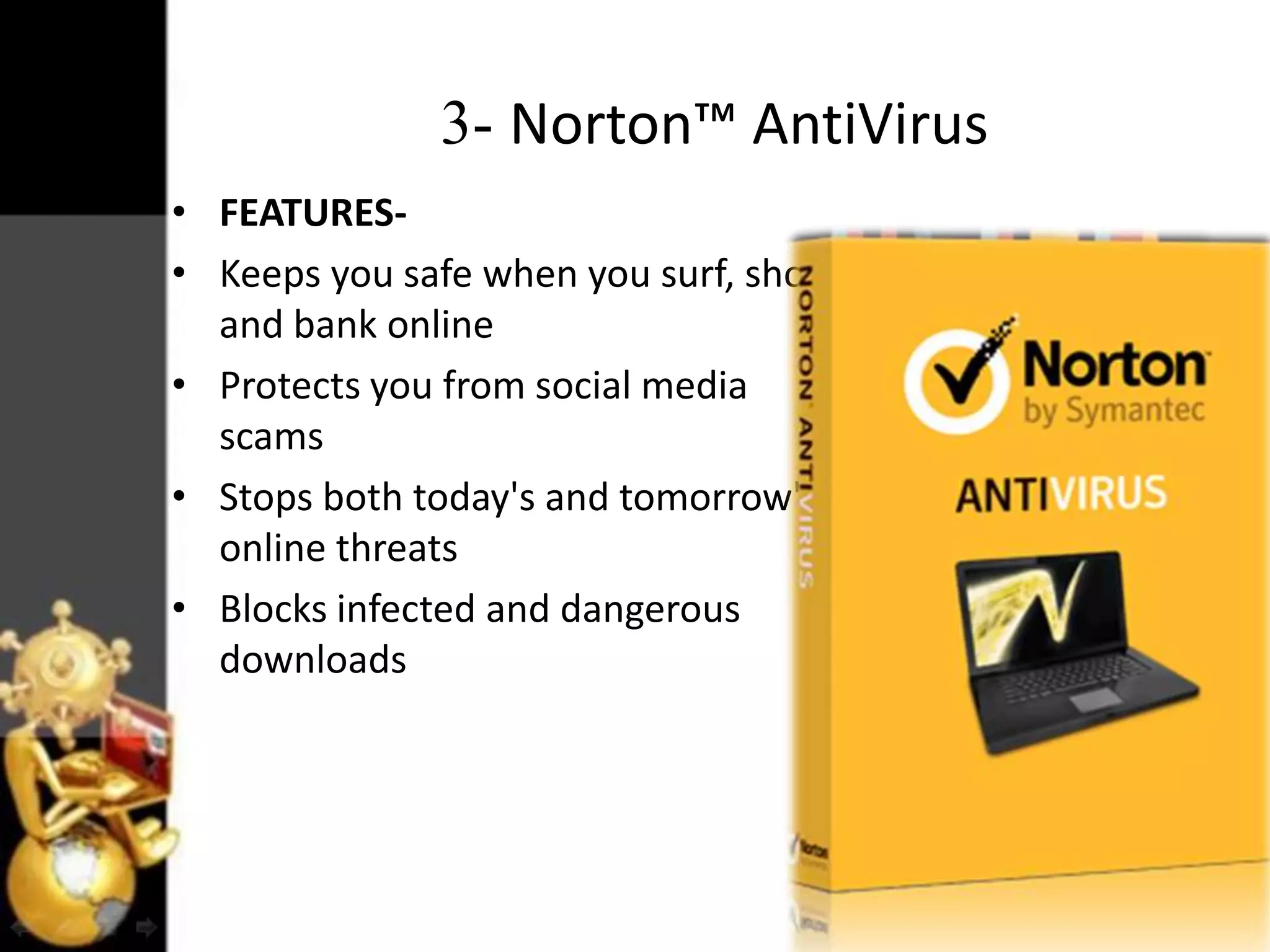 3- Norton™ AntiVirus
• FEATURES• Keeps you safe when you surf, shop
and bank online
• Protects you from social media
scams
• Stops both today's and tomorrow's
online threats
• Blocks infected and dangerous
downloads

 
