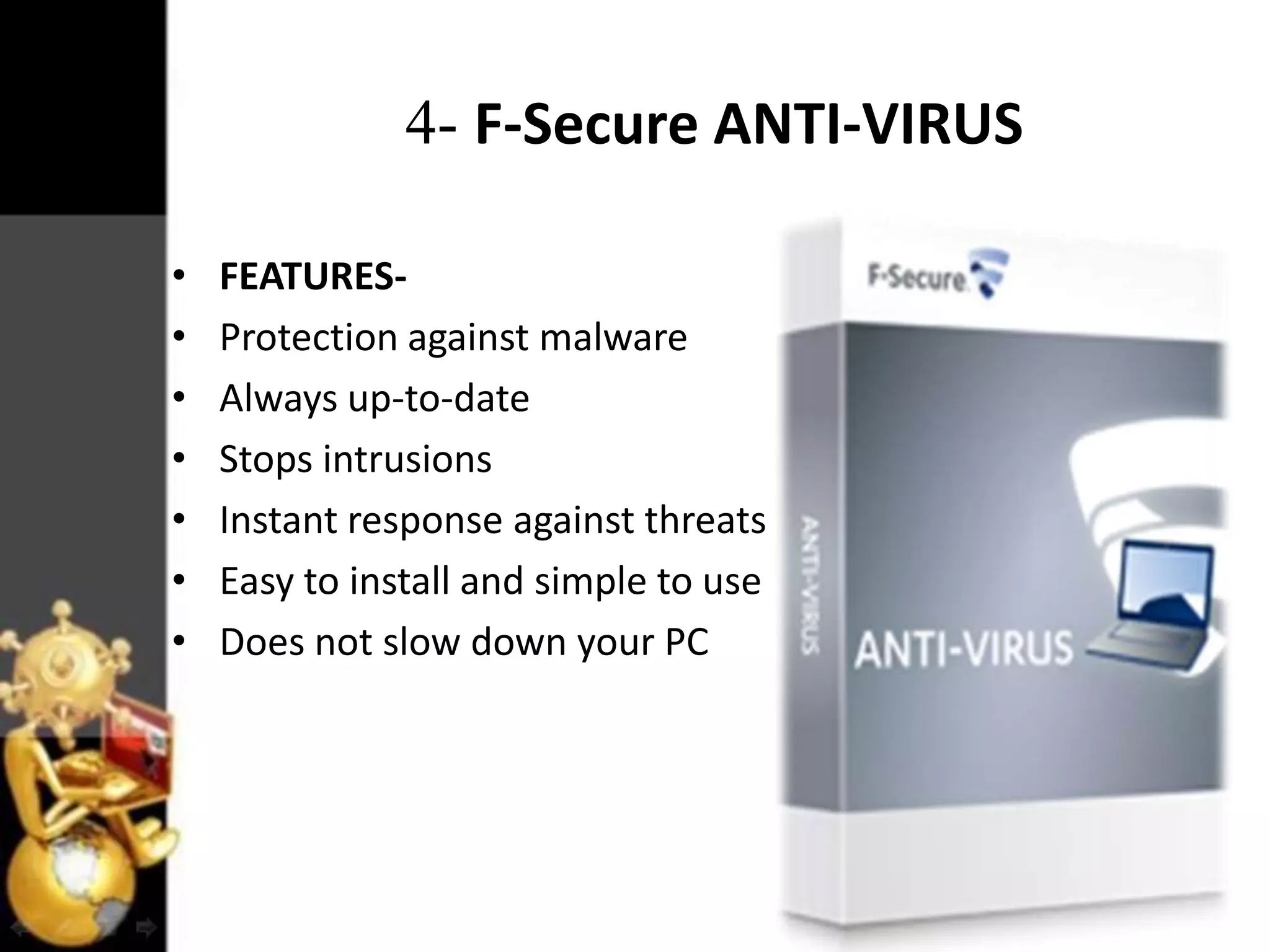 4- F-Secure ANTI-VIRUS
•
•
•
•
•
•
•

FEATURESProtection against malware
Always up-to-date
Stops intrusions
Instant response against threats
Easy to install and simple to use
Does not slow down your PC

 