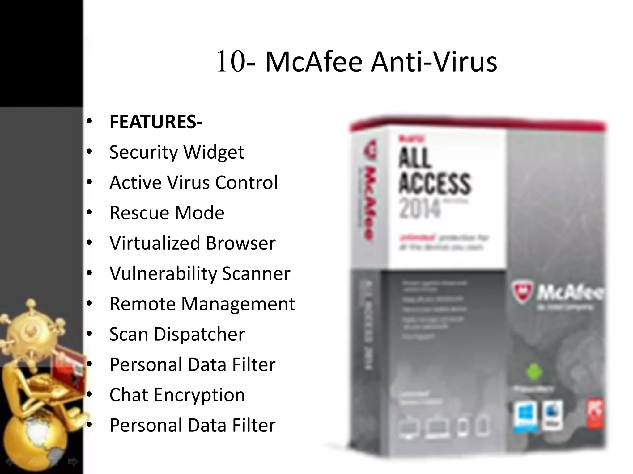 10- McAfee Anti-Virus
•
•
•
•
•
•
•
•
•
•
•

FEATURESSecurity Widget
Active Virus Control
Rescue Mode
Virtualized Browser
Vulnerability Scanner
Remote Management
Scan Dispatcher
Personal Data Filter
Chat Encryption
Personal Data Filter

 