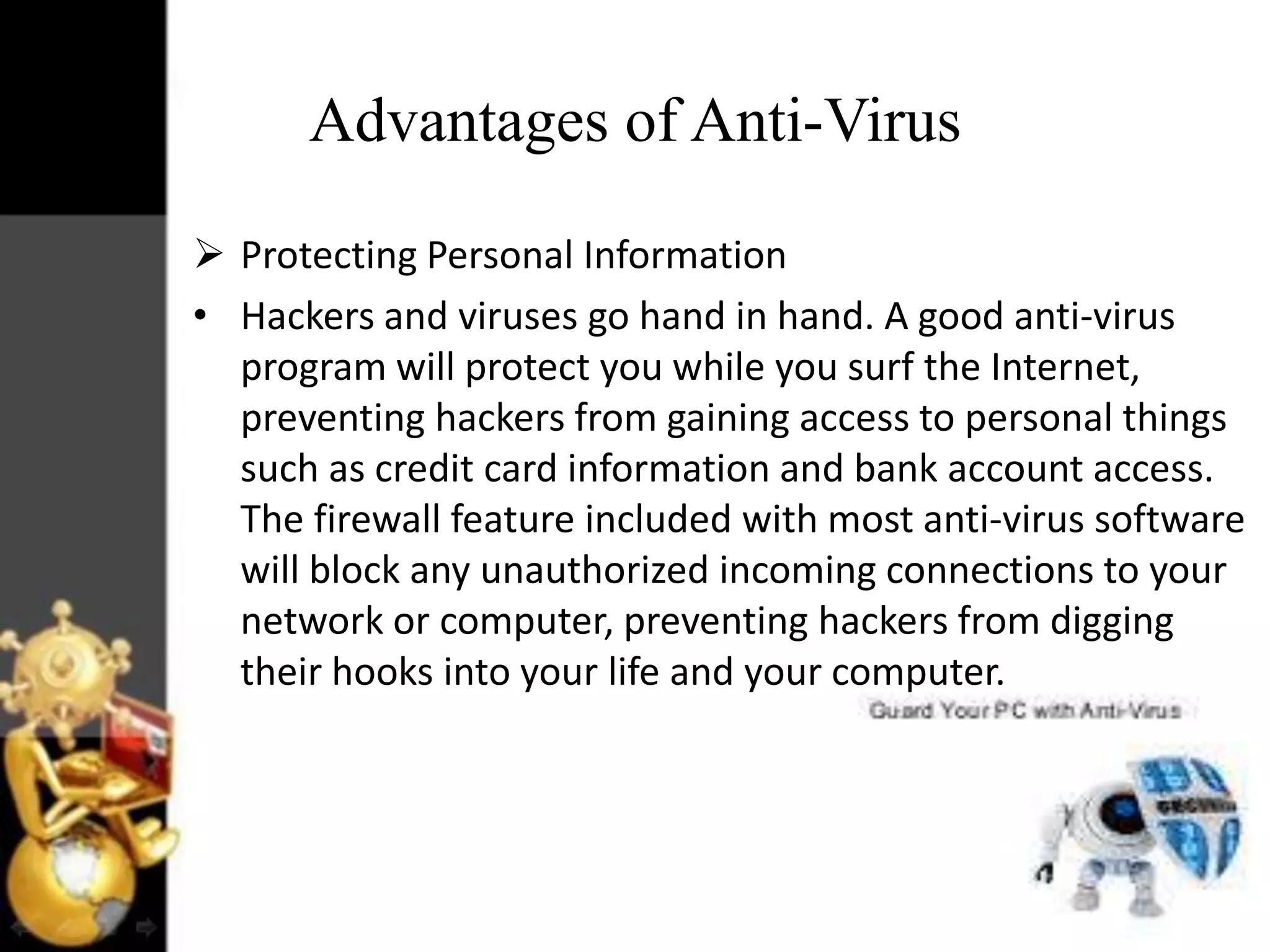 Advantages of Anti-Virus
 Protecting Personal Information
• Hackers and viruses go hand in hand. A good anti-virus
program will protect you while you surf the Internet,
preventing hackers from gaining access to personal things
such as credit card information and bank account access.
The firewall feature included with most anti-virus software
will block any unauthorized incoming connections to your
network or computer, preventing hackers from digging
their hooks into your life and your computer.

 
