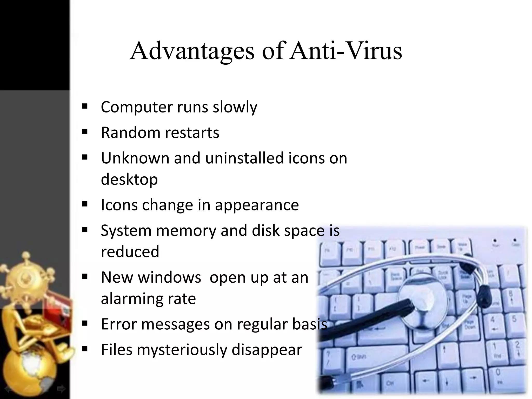 Advantages of Anti-Virus
 Computer runs slowly
 Random restarts
 Unknown and uninstalled icons on
desktop
 Icons change in appearance
 System memory and disk space is
reduced
 New windows open up at an
alarming rate
 Error messages on regular basis
 Files mysteriously disappear

 
