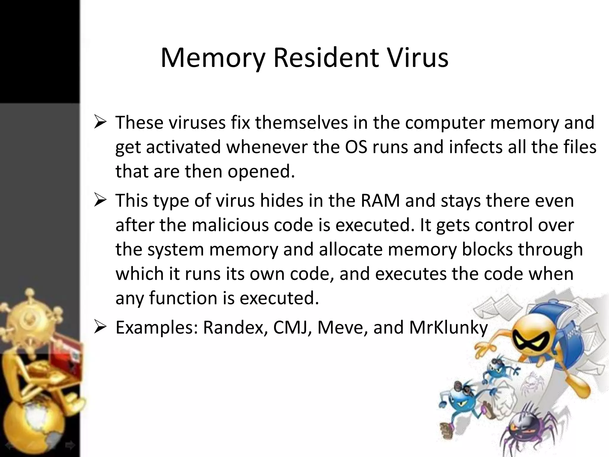 Memory Resident Virus
 These viruses fix themselves in the computer memory and
get activated whenever the OS runs and infects all the files
that are then opened.
 This type of virus hides in the RAM and stays there even
after the malicious code is executed. It gets control over
the system memory and allocate memory blocks through
which it runs its own code, and executes the code when
any function is executed.
 Examples: Randex, CMJ, Meve, and MrKlunky

 