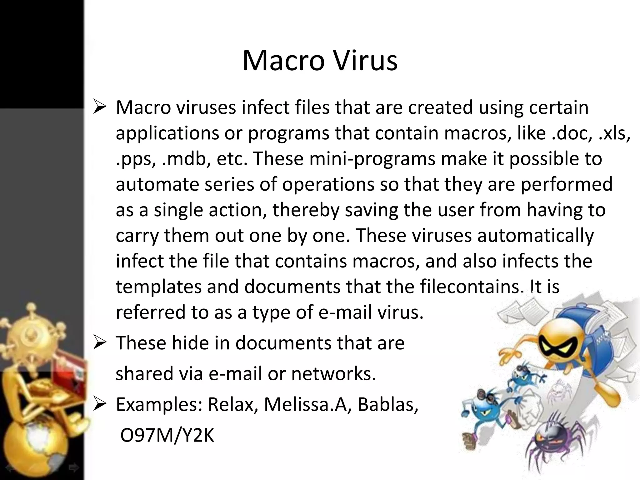 Macro Virus
 Macro viruses infect files that are created using certain
applications or programs that contain macros, like .doc, .xls,
.pps, .mdb, etc. These mini-programs make it possible to
automate series of operations so that they are performed
as a single action, thereby saving the user from having to
carry them out one by one. These viruses automatically
infect the file that contains macros, and also infects the
templates and documents that the filecontains. It is
referred to as a type of e-mail virus.
 These hide in documents that are
shared via e-mail or networks.
 Examples: Relax, Melissa.A, Bablas,
O97M/Y2K

 
