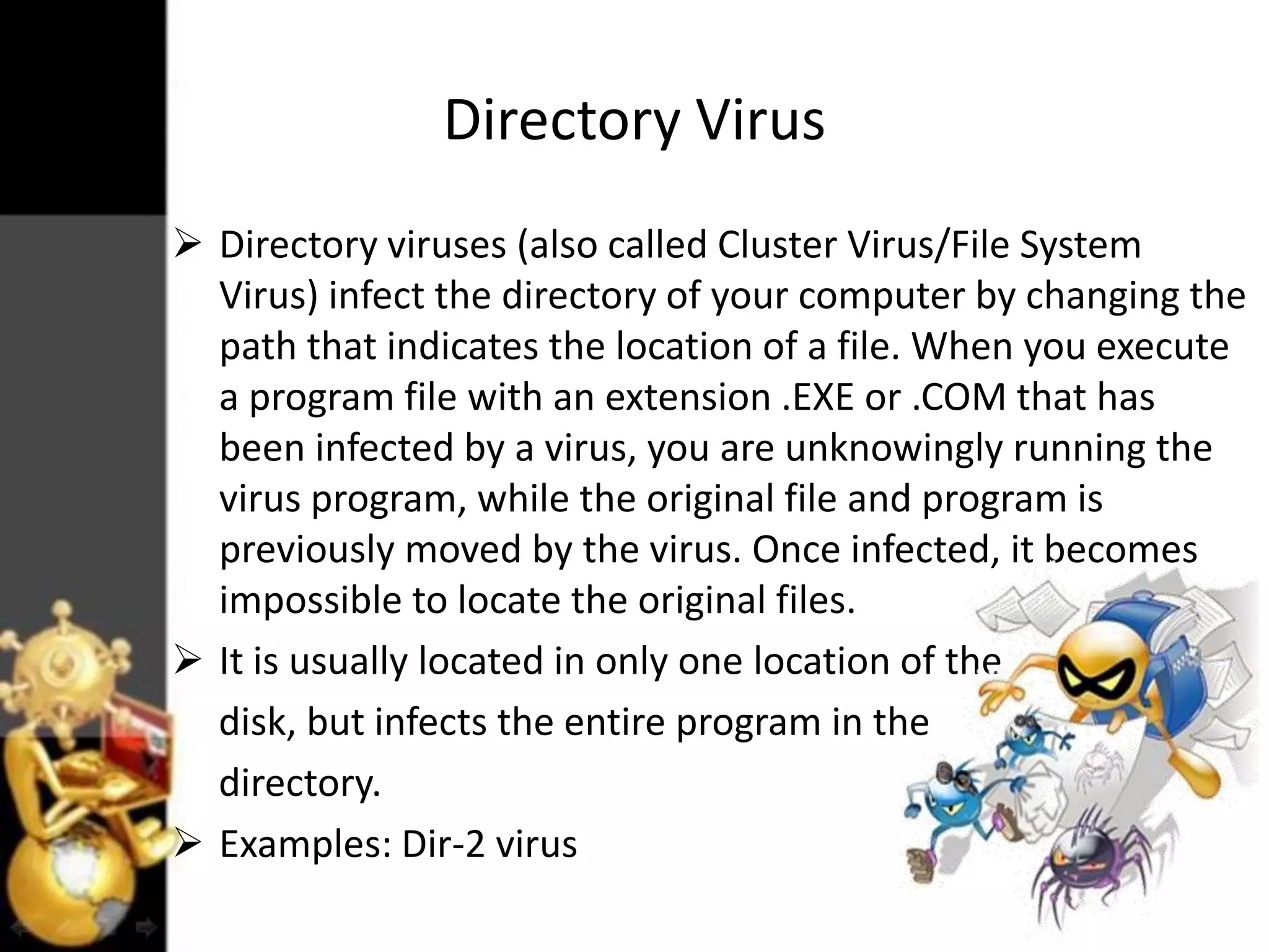 Directory Virus
 Directory viruses (also called Cluster Virus/File System
Virus) infect the directory of your computer by changing the
path that indicates the location of a file. When you execute
a program file with an extension .EXE or .COM that has
been infected by a virus, you are unknowingly running the
virus program, while the original file and program is
previously moved by the virus. Once infected, it becomes
impossible to locate the original files.
 It is usually located in only one location of the
disk, but infects the entire program in the
directory.
 Examples: Dir-2 virus

 