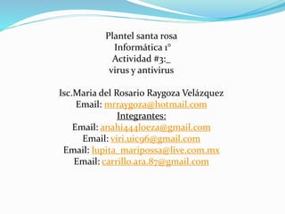 Plantel santa rosa 
Informática 1° 
Actividad #3:_ 
virus y antivirus 
Isc.Maria del Rosario Raygoza Velázquez 
Email: mrraygoza@hotmail.com 
Integrantes: 
Email: anahi444loeza@gmail.com 
Email: viri.uic96@gmail.com 
Email: lupita_maripossa@live.com.mx 
Email: carrillo.ara.87@gmail.com 
 