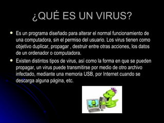 ¿QUÉ ES UN VIRUS? Es un programa diseñado para alterar el normal funcionamiento de una computadora, sin el permiso del usuario. Los virus tienen como objetivo duplicar, propagar , destruir entre otras acciones, los datos de un ordenador o computadora. Existen distintos tipos de virus, así como la forma en que se pueden propagar, un virus puede transmitirse por medio de otro archivo infectado, mediante una memoria USB, por Internet cuando se descarga alguna página, etc. 
