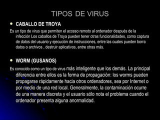TIPOS   DE VIRUS CABALLO DE TROYA Es un tipo de virus que  permiten el acceso remoto al ordenador después de la infección Los caballos de Troya pueden tener otras funcionalidades, como captura de datos del usuario y ejecución de instrucciones, entre las cuales pueden borra datos o archivos , destruir aplicativos, entre otras más. WORM (GUSANOS) Es conocido como un tipo de virus  más inteligente que los demás. La principal diferencia entre ellos es la forma de propagación: los worms pueden propagarse rápidamente hacia otros ordenadores, sea por Internet o por medio de una red local. Generalmente, la contaminación ocurre de una manera discreta y el usuario sólo nota el problema cuando el ordenador presenta alguna anormalidad.  