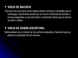 VIRUS DE MACROS Tipo de virus que tiene como objeto afectar archivos o plantillas que lo contengan, haciéndose pasar por un macro (Ordenes de teclado o mouse asignadas a una sola tecla o comando) hasta que el archivo se abra o utilice. VIRUS DE SOBRE-ESCRITURA: Sobrescriben en el interior de los archivos atacados, haciendo que se pierda el contenido de los mismos. 