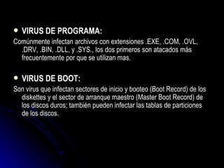 VIRUS DE PROGRAMA: Comúnmente infectan archivos con extensiones .EXE, .COM, .OVL, .DRV, .BIN, .DLL, y .SYS., los dos primeros son atacados más frecuentemente por que se utilizan mas. VIRUS DE BOOT: Son virus que infectan sectores de inicio y booteo (Boot Record) de los diskettes y el sector de arranque maestro (Master Boot Record) de los discos duros; también pueden infectar las tablas de particiones de los discos. 
