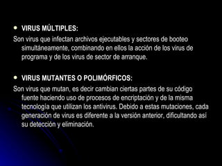 VIRUS MÚLTIPLES: Son virus que infectan archivos ejecutables y sectores de booteo simultáneamente, combinando en ellos la acción de los virus de programa y de los virus de sector de arranque. VIRUS MUTANTES O POLIMÓRFICOS: Son virus que mutan, es decir cambian ciertas partes de su código fuente haciendo uso de procesos de encriptación y de la misma tecnología que utilizan los antivirus. Debido a estas mutaciones, cada generación de virus es diferente a la versión anterior, dificultando así su detección y eliminación. 