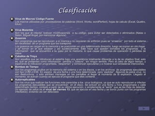 Clasificación Virus de Macros/ Código Fuente Los macros utilizadas por: procesadores de palabras (Word, Works, wordPerfect), hojas de calculo (Excel, Quattro, lotus). Virus Mutantes Son los que al infectar realizan modificaciones  a su código, para evitar ser detectados o eliminados (Natas o Satán, Miguel Ángel, por mencionar algunos). Gusanos Son programas que se reproducen  a sí mismos y no requieren de anfitrión, pues se “arrastran”  por todo el sistema sin necesidad  de un programa que los transporte. Los gusanos se cargan en la memoria y se posicionan en una determinada dirección, luego se copian en otro lugar  y se borran en el que estaban y así sucesivamente. Esto hace que queden borrados los programas  o la información  que se encuentra a su paso por la memoria, lo que causa problemas de operación o pérdidas de datos. Caballos de Troya Son aquellos que se introducen al sistema bajo una apariencia totalmente diferente a la de su objetivo final; esto es, que se presentan como información  perdida o “basura”, sin ningún sentido. Pero al cabo de algún tiempo, y esperando la indicación programada, “despiertan” y comienzan ejecutarse y a mostrar sus verdaderas intenciones. Bombas de Tiempo Son los programas ocultos en la memoria del sistema o en los discos, o en los archivos  de programas ejecutables con tipo COM o EXE. En espera  de una fecha o una hora determinada  para “explotar”. Algunos de estos virus  no son destructivos  y solo exhiben mensajes en las pantallas al llegar al momento de la explosión. Llegado al momento, se activan cuando se ejecuta el programa que eles contiene. Autorreplicables Son los virus que realizan las funciones más parecidas a los  virus biológicos, ya que se auto reproducen e infectan los programas ejecutables que se encuentran  en el disco. Se activan en una fecha u hora programada o cada determinado tiempo, contado a partir de su última ejecución, o simplemente al “sentir” que se les trata de detectar. Un ejemplo de estos es el  virus del viernes 13 , que se ejecuta en esa fecha y se borra (Junto con los programas infectados), evitando así ser detectado 