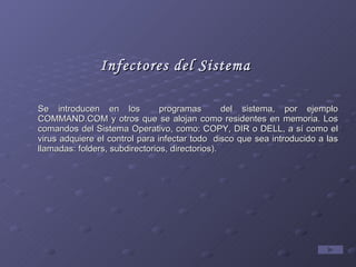 Infectores del Sistema Se introducen en los  programas  del sistema, por ejemplo COMMAND.COM y otros que se alojan como residentes en memoria. Los comandos del Sistema Operativo, como: COPY, DIR o DELL, a sí como el virus adquiere el control para infectar todo  disco que sea introducido a las llamadas: folders, subdirectorios, directorios). 