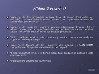 ¿Cómo Evitarlos? Sospecha de los programas activos todo el tiempo (residentes en memoria). Los virus tienen la mala costumbre de  quedarse en memoria para realizar sus fechorías. Sospecha de cualquier programa gratuito (shareware, freware; fotos, videos, rutinas, patchs) que bajes del Internet. Los fabricantes de virus colocan frecuentemente en estos sus nocivos productos. Obtén una lista de virus más comunes y verifica contra esta cualquier programa nuevo que tengas. Fíjate en le tamaño de los  archivos del sistema [COMAND.COM principalmente].Sospecha si es diferente del original. Al estar buscando virus, y si tienes disco duro, bloquea el acceso a este temporalmente. Actualiza constantemente tu Antivirus. 