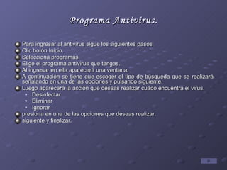 Programa Antivirus. Para ingresar al antivirus sigue los siguientes pasos: Clic botón Inicio. Selecciona programas. Elige el programa antivirus que tengas. Al ingresar en ella aparecerá una ventana. A continuación se tiene que escoger el tipo de búsqueda que se realizará señalando en una de las opciones y pulsando siguiente. Luego aparecerá la acción que deseas realizar cuado encuentra el virus. Desinfectar Eliminar Ignorar presiona en una de las opciones que deseas realizar. siguiente y finalizar.  